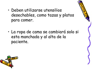 Deben utilizarse utensilios desechables, como tazas y platos para comer. La ropa de cama se cambiará solo si esta manchada y al alta de la paciente. 