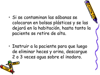 Si se contaminan las sábanas se colocaran en bolsas plásticas y se las dejará en la habitación, hasta tanto la paciente se retire de alta. Instruir a la paciente para que luego de eliminar heces y orina, descargue 2 o 3 veces agua sobre el inodoro. 