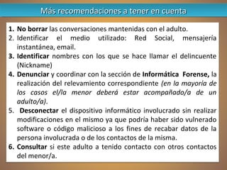 1. No borrar las conversaciones mantenidas con el adulto.
2. Identificar el medio utilizado: Red Social, mensajería
instantánea, email.
3. Identificar nombres con los que se hace llamar el delincuente
(Nickname)
4. Denunciar y coordinar con la sección de Informática Forense, la
realización del relevamiento correspondiente (en la mayoría de
los casos el/la menor deberá estar acompañado/a de un
adulto/a).
5. Desconectar el dispositivo informático involucrado sin realizar
modificaciones en el mismo ya que podría haber sido vulnerado
software o código malicioso a los fines de recabar datos de la
persona involucrada o de los contactos de la misma.
6. Consultar si este adulto a tenido contacto con otros contactos
del menor/a.
Más recomendaciones a tener en cuentaMás recomendaciones a tener en cuentaMás recomendaciones a tener en cuentaMás recomendaciones a tener en cuenta
 