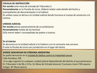 FISCALIA DE INSTRUCCIÓN
Por escrito ante mesa de entrada de Tribunales 2.
Personalmente en la Fiscalía de turno. Deberá relatar cada detalle del hecho y
acompañarlos de documentación si la hubiere.
En ambos casos se deriva a la Unidad Judicial donde funciona el cuerpo de asistencia a la
victima.
UNIDAD JUDICIAL
Por escrito previo asesoramiento de un profesional.
Personalmente (relato de los hechos)
El/la menor debe ir acompañado de padres o tutores.
En el interior
Se denuncia en la Unidad Judicial si la hubiere o en la comisaría más cercana.
O ante la fiscalía de turno con jurisdicción en el lugar del hecho.
DONDE DENUNCIAR EN CÓRDOBA ARGENTINA
Se podrá denunciar en la Unidad de Delitos contra la integridad sexual.
Calle Rondeau 258
Si es algo urgente en cualquier unidad judicial dependiendo del distrito al que pertenezca.
En Tribunales II de 08 a 13 hs. En Mesa de Entrada General, Fructuoso rivera 720 esquina
Artigas. Bº Observatorio.
 