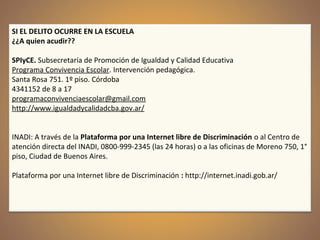 SI EL DELITO OCURRE EN LA ESCUELA
¿¿A quien acudir??
SPIyCE. Subsecretaría de Promoción de Igualdad y Calidad Educativa
Programa Convivencia Escolar. Intervención pedagógica.
Santa Rosa 751. 1º piso. Córdoba
4341152 de 8 a 17
programaconvivenciaescolar@gmail.com
http://www.igualdadycalidadcba.gov.ar/
INADI: A través de la Plataforma por una Internet libre de Discriminación o al Centro de
atención directa del INADI, 0800-999-2345 (las 24 horas) o a las oficinas de Moreno 750, 1°
piso, Ciudad de Buenos Aires.
Plataforma por una Internet libre de Discriminación : http://internet.inadi.gob.ar/
 