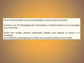No se trata de prohibir el uso de la tecnología y mucho menos de temerles.
El acceso a las TIC (Tecnologías de la Información y la Comunicación) no es un privilegio
sino un derecho.
Desde hace tiempo, diversas instituciones trabajan para asegurar tu acceso a la
tecnología.
Los e-derechos, enunciados por la Unicef, son una clara iniciativa en ese sentido.
 