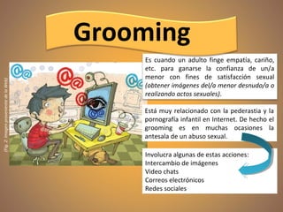 (Fig.2:ImagenprovenientedelaWeb)
Está muy relacionado con la pederastia y la
pornografía infantil en Internet. De hecho el
grooming es en muchas ocasiones la
antesala de un abuso sexual.
Es cuando un adulto finge empatía, cariño,
etc. para ganarse la confianza de un/a
menor con fines de satisfacción sexual
(obtener imágenes del/a menor desnudo/a o
realizando actos sexuales).
Involucra algunas de estas acciones:
Intercambio de imágenes
Video chats
Correos electrónicos
Redes sociales
Grooming
 