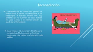 Tecnoadicción
 La tecnoadicción es cuando una persona se
vuelve adicto al celular, al computador, a los
videojuegos, el televisor, muchos mas. Hay
personas que no duermen por estar metidos
en redes sociales o en internet también les
puede dar enfermedades.
 Como evitarlo: No dormir con el teléfono o la
computadora al lado, ponerte un limite de
cuanto vas a estar metido en el internet o redes
sociales.
 