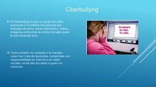 Ciberbullyng
 El Ciberbullyng es que un grupo de niños
amenazan o humillana otra persona por
mansajes de texto, correo electrónico, videos,
imágenes entre otras la victima no sabe quien
le esta haciendo esto.
 Como evitarlo: no conteste si te mandan
cosas haci trata de ignorarlas, compórtate con
responsabilidad en internet o en redes
sociales, no les des tus datos a quien no
conozcas.
 