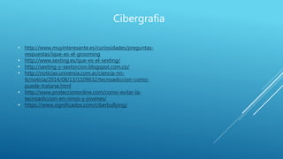 Cibergrafia
• http://www.muyinteresante.es/curiosidades/preguntas-
respuestas/ique-es-el-grooming
• http://www.sexting.es/que-es-el-sexting/
• http://sexting-y-sextorcion.blogspot.com.co/
• http://noticias.universia.com.ar/ciencia-nn-
tt/noticia/2014/08/13/1109632/tecnoadiccion-como-
puede-tratarse.html
• http://www.protecciononline.com/como-evitar-la-
tecnoadiccion-en-ninos-y-jovenes/
• https://www.significados.com/ciberbullying/
 
