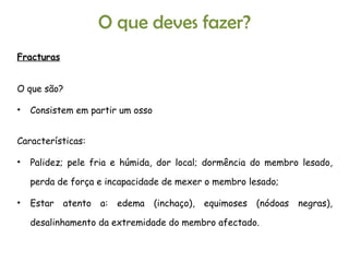 Fracturas O que são?  Consistem em partir um osso Características: Palidez; pele fria e húmida, dor local; dormência do membro lesado, perda de força e incapacidade de mexer o membro lesado; Estar atento a: edema (inchaço), equimoses (nódoas negras), desalinhamento da extremidade do membro afectado. O que deves fazer? 