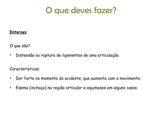 Entorses O que são? Distensão ou ruptura de ligamentos de uma articulação. Características: Dor forte no momento do acidente, que aumenta com o movimento; Edema (inchaço) na região articular e equimoses em alguns casos. O que deves fazer? 