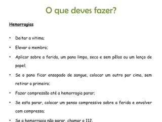 Hemorragias Deitar a vitima; Elevar o membro; Aplicar sobre a ferida, um pano limpo, seco e sem pêlos ou um lenço de papel; Se o pano ficar ensopado de sangue, colocar um outro por cima, sem retirar o primeiro; Fazer compressão até a hemorragia parar; Se esta parar, colocar um penso compressivo sobre a ferida e envolver com compressa; Se a hemorragia não parar, chamar o 112. O que deves fazer? 