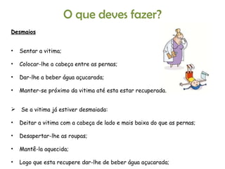 Desmaios Sentar a vitima; Colocar-lhe a cabeça entre as pernas; Dar-lhe a beber água açucarada; Manter-se próximo da vitima até esta estar recuperada. Se a vitima já estiver desmaiada: Deitar a vitima com a cabeça de lado e mais baixa do que as pernas; Desapertar-lhe as roupas; Mantê-la aquecida; Logo que esta recupere dar-lhe de beber água açucarada; Levá-la ao Hospital ou Centro de Saúde. O que deves fazer? 