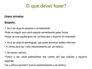 O que deves fazer? Corpos estranhos Garganta: Se é um objecto pequeno e arredondado: Pode-se engolir pois será expulso normalmente pelas fezes; Vigiar as evacuações para ter certeza que o objecto foi eliminado; Se é um objecto pontiagudo, que possa provocar lesões internas: A vitima deve ser vista imediatamente por um médico; Se houver asfixia: Tossir e dar umas palmadinhas nas costas até que expulse o objecto engolido; Se a asfixia persistir levá-la imediatamente a um médico. 