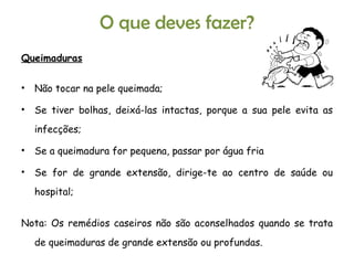 Queimaduras Não tocar na pele queimada; Se tiver bolhas, deixá-las intactas, porque a sua pele evita as infecções; Se a queimadura for pequena, passar por água fria Se for de grande extensão, dirige-te ao centro de saúde ou hospital; Nota: Os remédios caseiros não são aconselhados quando se trata de queimaduras de grande extensão ou profundas. O que deves fazer? 