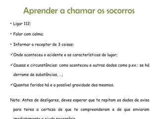 Ligar 112; Falar com calma; Informar o receptor de 3 coisas: Onde aconteceu o acidente e as características do lugar; Causas e circunstâncias: como aconteceu e outras dados como p.ex.: se há derrame de substâncias, …; Quantos feridos há e a possível gravidade dos mesmos. Nota: Antes de desligares, deves esperar que te repitam os dados de aviso para teres a certeza de que te compreenderam e de que enviaram imediatamente a ajuda necessária. Aprender a chamar os socorros 