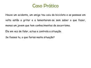 Caso Prático Houve um acidente, um amigo teu caiu da bicicleta e as pessoas em volta estão a gritar e a lamentarem-se sem saber o que fazer, menos um jovem que tem conhecimentos de socorrismo. Ele em vez de falar, actua e controla a situação. Se fosses tu, o que farias nesta situação? 