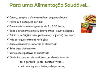 Para uma Alimentação Saudável… Começa sempre o dia com um bom pequeno-almoço! Faz 5 ou 6 refeições por dia; Come em intervalos regulares de 3 a 3:30 horas; Bebe diariamente leite ou equivalentes (iogurte, queijo); Inicia as refeições principais (almoço e jantar) com sopa; Não petisques entre as refeições; Come calmamente, saboreia os alimentos! Bebe água diariamente; Varia o mais possível os alimentos; Diminui o consumo de produtos com elevado teor de: - sal e gordura – pizza, batatas fritas, … - açúcares – gomas, bolos, refrigerantes, … 