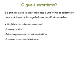 O que é socorrismo? É a primeira ajuda ou assistência dada a uma vítima de acidente ou doença súbita antes da chegada de uma ambulância ou médico. A finalidade dos primeiros socorros é: Preservar a Vida;  Evitar o agravamento do estado da vítima;  Promover o seu restabelecimento. 