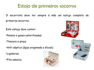 Estojo de primeiros socorros O socorrista deve ter sempre à mão um estojo completo de primeiros socorros. Este estojo deve conter: Pensos e gazes esterilizadas; Tesoura e pinça; Anti-séptico (água oxigenada e álcool); Ligaduras; Fita adesiva. 