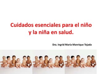 Cuidados esenciales para el niño
y la niña en salud.
Dra. Ingrid María Manrique Tejada
 