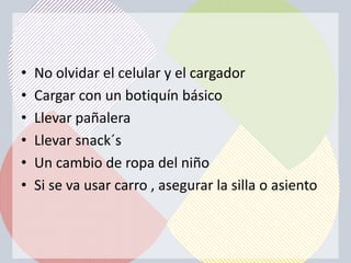 •   No olvidar el celular y el cargador
•   Cargar con un botiquín básico
•   Llevar pañalera
•   Llevar snack´s
•   Un cambio de ropa del niño
•   Si se va usar carro , asegurar la silla o asiento
 