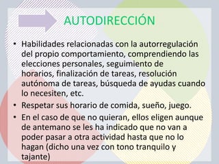 AUTODIRECCIÓN
• Habilidades relacionadas con la autorregulación
  del propio comportamiento, comprendiendo las
  elecciones personales, seguimiento de
  horarios, finalización de tareas, resolución
  autónoma de tareas, búsqueda de ayudas cuando
  lo necesiten, etc.
• Respetar sus horario de comida, sueño, juego.
• En el caso de que no quieran, ellos eligen aunque
  de antemano se les ha indicado que no van a
  poder pasar a otra actividad hasta que no lo
  hagan (dicho una vez con tono tranquilo y
  tajante)
 