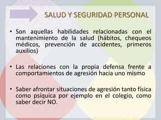 SALUD Y SEGURIDAD PERSONAL

• Son aquellas habilidades relacionadas con el
  mantenimiento de la salud (hábitos, chequeos
  médicos, prevención de accidentes, primeros
  auxilios)

• Las relaciones con la propia defensa frente a
  comportamientos de agresión hacia uno mismo

• Saber afrontar situaciones de agresión tanto física
  como psíquica por ejemplo en el colegio, como
  saber decir NO.
 