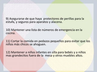 9) Asegurarse de que haya protectores de perillas para la
estufa, y seguros para aparatos y alacena.

10) Mantener una lista de números de emergencia en la
cocina.

11) Cortar la comida en pedazos pequeños para evitar que los
niños más chicos se ahoguen.

12) Mantener a niños infantes en silla para bebés y a niños
mas grandecitos fuera de la mesa y otros muebles altos.
 