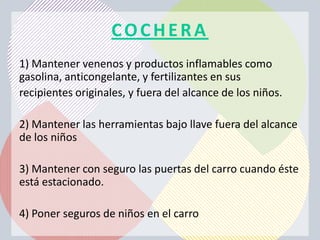 COCHERA
1) Mantener venenos y productos inflamables como
gasolina, anticongelante, y fertilizantes en sus
recipientes originales, y fuera del alcance de los niños.

2) Mantener las herramientas bajo llave fuera del alcance
de los niños

3) Mantener con seguro las puertas del carro cuando éste
está estacionado.

4) Poner seguros de niños en el carro
 
