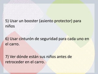 5) Usar un booster (asiento protector) para
niños

6) Usar cinturón de seguridad para cada uno en
el carro.

7) Ver dónde están sus niños antes de
retroceder en el carro.
 