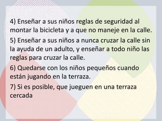 4) Enseñar a sus niños reglas de seguridad al
montar la bicicleta y a que no maneje en la calle.
5) Enseñar a sus niños a nunca cruzar la calle sin
la ayuda de un adulto, y enseñar a todo niño las
reglas para cruzar la calle.
6) Quedarse con los niños pequeños cuando
están jugando en la terraza.
7) Si es posible, que jueguen en una terraza
cercada
 