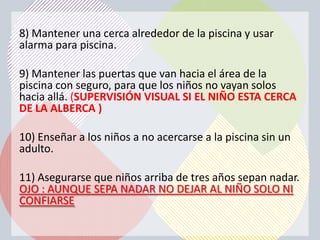 8) Mantener una cerca alrededor de la piscina y usar
alarma para piscina.

9) Mantener las puertas que van hacia el área de la
piscina con seguro, para que los niños no vayan solos
hacia allá. (SUPERVISIÓN VISUAL SI EL NIÑO ESTA CERCA
DE LA ALBERCA )

10) Enseñar a los niños a no acercarse a la piscina sin un
adulto.

11) Asegurarse que niños arriba de tres años sepan nadar.
OJO : AUNQUE SEPA NADAR NO DEJAR AL NIÑO SOLO NI
CONFIARSE
 