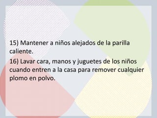 15) Mantener a niños alejados de la parilla
caliente.
16) Lavar cara, manos y juguetes de los niños
cuando entren a la casa para remover cualquier
plomo en polvo.
 