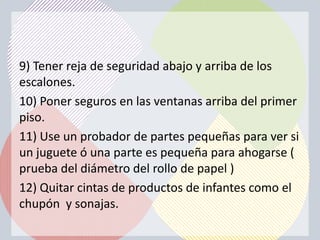 9) Tener reja de seguridad abajo y arriba de los
escalones.
10) Poner seguros en las ventanas arriba del primer
piso.
11) Use un probador de partes pequeñas para ver si
un juguete ó una parte es pequeña para ahogarse (
prueba del diámetro del rollo de papel )
12) Quitar cintas de productos de infantes como el
chupón y sonajas.
 