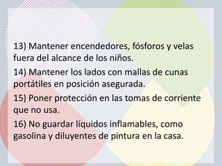 13) Mantener encendedores, fósforos y velas
fuera del alcance de los niños.
14) Mantener los lados con mallas de cunas
portátiles en posición asegurada.
15) Poner protección en las tomas de corriente
que no usa.
16) No guardar líquidos inflamables, como
gasolina y diluyentes de pintura en la casa.
 