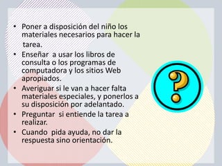 • Poner a disposición del niño los
  materiales necesarios para hacer la
  tarea.
• Enseñar a usar los libros de
  consulta o los programas de
  computadora y los sitios Web
  apropiados.
• Averiguar si le van a hacer falta
  materiales especiales, y ponerlos a
  su disposición por adelantado.
• Preguntar si entiende la tarea a
  realizar.
• Cuando pida ayuda, no dar la
  respuesta sino orientación.
 