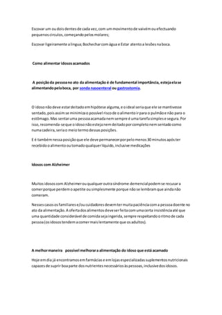 Escovar um oudoisdentesde cada vez,com ummovimentode vaivémouefectuando
pequenoscirculos,começandopelosmolares;
Escovar ligeiramente alingua;Bochecharcomágua e Estar atentoa lesõesnaboca.
Como alimentar idososacamados
A posiçãoda pessoano ato da alimentação é de fundamental importância, estejaelase
alimentandopelaboca, por sonda nasoenteral ou gastrostomia.
O idosonãodeve estardeitadoemhipótese alguma,e oideal seriaque ele se mantivesse
sentado,poisassimse minimizao possível riscode oalimentoirpara o pulmãoe não para o
estômago.Mas sentaruma pessoaacamadanemsempre é uma tarefasimplese segura.Por
isso,recomenda-seque oidosonãoestejanemdeitadoporcompletonemsentadocomo
numacadeira,seriao meio termodessasposições.
E é tambémnessaposiçãoque ele deve permanecerporpelomenos30 minutosapóster
recebidooalimentooutomadoqualquerlíquido,inclusive medicações
Idosos com Alzheimer
Muitosidososcom Alzheimerouqualqueroutrasíndrome demencialpodemse recusara
comerporque perdemoapetite ousimplesmente porque nãose lembramque aindanão
comeram.
Nessescasososfamiliarese/oucuidadoresdevemtermuitapaciênciacoma pessoadoente no
ato da alimentação.A ofertadosalimentosdeveserfeitacomumacerta insistênciaaté que
uma quantidade considerável de comidasejaingerida,sempre respeitandooritmode cada
pessoa(osidosostendemacomermaislentamente que osadultos).
A melhormaneira possível melhorara alimentação do idoso que está acamado
Hoje emdia já encontramosemfarmáciase emlojasespecializadassuplementosnutricionais
capazesde suprir boaparte dosnutrientesnecessáriosàspessoas,inclusivedosidosos.
 