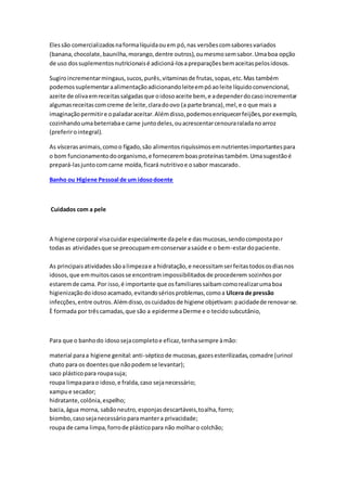 Elessão comercializadosnaformalíquidaouem pó,nas versõescomsaboresvariados
(banana,chocolate,baunilha,morango,dentre outros),oumesmosemsabor.Umaboa opção
de uso dossuplementosnutricionaisé adicioná-losapreparaçõesbemaceitaspelosidosos.
Sugiroincrementarmingaus,sucos,purês,vitaminasde frutas,sopas,etc.Mas também
podemossuplementaraalimentaçãoadicionandoleiteempóaoleite líquidoconvencional,
azeite de olivaemreceitassalgadasque oidosoaceite bem, e adependerdocasoincrementar
algumasreceitascomcreme de leite,claradoovo (a parte branca),mel,e o que mais a
imaginaçãopermitire opaladaraceitar.Alémdisso,podemosenriquecerfeijões,porexemplo,
cozinhandoumabeterrabae carne juntodeles,ouacrescentarcenouraraladanoarroz
(preferirointegral).
As víscerasanimais,comoo fígado,são alimentosriquíssimosemnutrientesimportantespara
o bom funcionamentodoorganismo,e forneceremboasproteínastambém.Umasugestãoé
prepará-lasjuntocomcarne moída,ficará nutritivoe osabor mascarado.
Banho ou Higiene Pessoal de um idosodoente
Cuidados com a pele
A higiene corporal visacuidarespecialmente dapele e dasmucosas,sendocompostapor
todasas atividadesque se preocupamemconservarasaúde e o bem-estardopaciente.
As principaisatividadessãoalimpezae a hidratação,e necessitamserfeitastodososdiasnos
idosos,que emmuitoscasosse encontramimpossibilitadosde procederem sozinhospor
estaremde cama. Por isso,é importante que osfamiliaressaibamcomorealizarumaboa
higienizaçãodoidosoacamado,evitandosériosproblemas,comoa Ulcera de pressão
infecções,entre outros.Alémdisso,oscuidadosde higiene objetivam:pacidadede renovar-se.
È formada por trêscamadas,que são a epidermeaDerme e o tecidosubcutânio,
Para que o banhodo idososejacompletoe eficaz,tenhasempre àmão:
material paraa higiene genital:anti-sépticode mucosas,gazesesterilizadas,comadre (urinol
chato para os doentesque nãopodemse levantar);
saco plásticopara roupasuja;
roupa limpaparao idoso,e fralda,caso sejanecessário;
xampue secador;
hidratante,colônia,espelho;
bacia,água morna, sabãoneutro,esponjasdescartáveis,toalha,forro;
biombo,casosejanecessárioparamantera privacidade;
roupa de cama limpa,forrode plásticopara não molharo colchão;
 