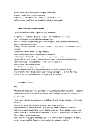 machucadosna pele,devidoaumasecageminadequada;
desgastescutâneosporlavagemincorreta;
resfriadosporcorrente de ar ou pelaprópriatemperaturabaixa;
lesõesmúsculo-esquléticas,porcausade imobilizaçãoinadequada.
Dicas importantes para o cuidador
O cuidadordeve atentarpara algunsdetalhes,entre eles:
não permitiradesconexãode sondasdurante amovimentaçãodopaciente;
nunca molharoscurativosdas feridasouviasvenosas;
não usar álcool ouseusderivados,poisressecamapele.Casosejarealmentenecessário,
aplicarhidratante logodepois;
protegeroidosodas correntesde ar, conservando-osempre cobertoe mantendoasjanelas
fechadas;
secar direitoentre osdedose aspregasda pele;
usar sempre toalhasmacias,evitandooatritoexcessivo;
motivaro paciente acolaborar,conforme a sua capacidade e limite;
prestaratençãoà pele doidoso,paradiagnosticarprecocemente possíveisproblemas;
fazera higienizaçãoumavezpordiae sempre que fornecessário;
usar sempre omaterial descartável;
procederde maneiraágil,mascuidadosa;
atentarpara que osmateriaisde higiene sejamde usoexclusivamente pessoal;
aproveitaromomentodobanhopara fazercurativose correçõesna posturado idoso;
sempre seguirasmedidasde limpezarecomendadaspelomédico.
Cuidadosespeciais
Boca
A higiene dabocadeve serfeitaapóscada refeição,e sempre que fornecessário.Se opaciente
for capaz,ele mesmopoderáfazersuahigiene bucal,mascasocontrário,sigaas instruções
passoa passo:
reunirtodoo material:escovade dente,pastade dente,anti-sépticooral,gasesesterilizadas,
espátula;
misturar,emum recipiente,oanti-sépticoe aágua empartesiguais;
pegaruma espátulae envolvê-lacoma gaze,para que elasejaembebidanasolução;
fazera limpezadalínguado idosocom a espátula,movendo-ade umladopara o outropara
evitarnáuseas.Nãoesquecer de limpartambémaslateraise aparte superior(céuda boca) e
inferiordaboca,alémdas gengivas;
caso o paciente possuaprótese dentária,estadeve serlavadacomescovae pasta de dente;
sempre hidrataroslábiosdopaciente commanteigade cacau ou vaselina.
 