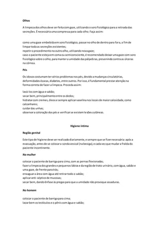 Olhos
A limpezadosolhosdeve serfeitacomgaze,utilizandoosorofisiológicoparaa retiradadas
secreções.Énecessáriaumacompressapara cada olho.Faça assim:
como umagaze embebidaemsorofisiológico,passarnoolhode dentropara fora,a fimde
limpartodaas secreçõesexistentes;
repetiroprocedimentonooutroolho,utilizandonovagaze;
caso o paciente estejaemcomaousemiconsciente,é recomendadodeixarumagaze com soro
fisiológicosobre oolho,paramantera umidade daspálpebras,prevenindocontraas úlceras
na córnea.
Pés
Os idososcostumamtersériosproblemasnospés,devidoamudançascirculatórias,
deformidadesósseas,diabetes,entre outros.Porisso,é fundamental prestaratençãona
formacorreta de fazer a limpeza.Procedaassim:
lavá-loscomágua e sabão;
secar bem,principalmenteentre osdedos;
hidratarcom cremes,óleose sempre aplicarvaselinanoslocaisde maiorcalosidade,como
calcanhares;
cuidardas unhas;
observara coloração dospése verificarse existemlesõescutâneas.
Higiene íntima
Região genital
Este tipode higiene deve serrealizadodiariamente,e sempre que se fizernecessária:apósa
evacuação,antesde se colocara sondavesical (nabexiga),e cadavezque mudar a fraldado
paciente incontinente.
Na mulher
colocar a paciente de barrigapara cima,com as pernasflexionadas;
fazera limpezadosgrandese pequenoslábiose daregiãode trato urinário,comágua, sabão e
uma gaze,de frente paratrás;
enxaguara área com água até retirartodo o sabão;
aplicaranti-sépticode mucosas;
secar bem,dandoênfase àspregaspara que a umidade nãoprovoque assaduras.
No homem
colocar o paciente de barrigapara cima;
lavarbem ostestículose o pêniscomágua e sabão;
 
