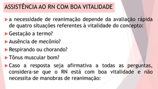 ASSISTÊNCIA AO RN COM BOA VITALIDADE
 a necessidade de reanimação depende da avaliação rápida
de quatro situações referentes à vitalidade do concepto:
 Gestação a termo?
 Ausência de mecônio?
 Respirando ou chorando?
 Tônus muscular bom?
 Caso a resposta seja afirmativa a todas as perguntas,
considera-se que o RN está com boa vitalidade e não
necessita de manobras de reanimação:
 