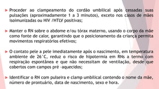  Proceder ao clampeamento do cordão umbilical após cessadas suas
pulsações (aproximadamente 1 a 3 minutos), exceto nos casos de mães
isoimunizadas ou HIV /HTLV positivas;
 Manter o RN sobre o abdome e/ou tórax materno, usando o corpo da mãe
como fonte de calor, garantindo que o posicionamento da criança permita
movimentos respiratórios efetivos;
 O contato pele a pele imediatamente após o nascimento, em temperatura
ambiente de 26°C, reduz o risco de hipotermia em RNs a termo com
respiração espontânea e que não necessitam de ventilação, desde que
cobertos com campos pré –aquecidos;
 Identificar o RN com pulseira e clamp umbilical contendo o nome da mãe,
número de prontuário, data de nascimento, sexo e hora.
 