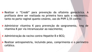  Realizar o “Credé” para prevenção da oftalmia gonocócica. A
profilaxia deve ser realizada na primeira hora após o nascimento,
tanto no parto vaginal quanto cesáreo, uso do PVPI 2,5% colírio;
 Administrar vitamina K para prevenção do sangramento, 1mg de
vitamina K por via intramuscular ao nascimento;
 Administração da vacina contra Hepatite B e BCG;
 Realizar antropometria, incluindo peso, comprimento e o perímetro
cefálico.
 