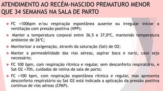 ATENDIMENTO AO RECÉM-NASCIDO PREMATURO MENOR
QUE 34 SEMANAS NA SALA DE PARTO
 FC <100bpm e/ou respiração espontânea ausente ou irregular iniciar a
ventilação com pressão positiva (VPP);
 Manter a temperatura corporal entre 36,5 e 37,0ºC, mantendo temperatura
ambiente de 26ºC;
 Monitorizar a oxigenação, através da saturação (Sat) de O2;
 Manter a permeabilidade das vias aéreas, aspirar boca e nariz, caso seja
necessário;
 FC 100 bpm, com respiração rítmica e regular, sem desconforto respiratório, e
Sat O2 >70%, cuidados de rotina da sala de parto;
 FC >100 bpm, com respiração espontânea rítmica e regular, mas apresenta
desconforto respiratório ou Sat O2 está indicada a aplicação da pressão positiva
contínua de vias aéreas (CPAP).
 