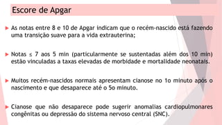 Escore de Apgar
 As notas entre 8 e 10 de Apgar indicam que o recém-nascido está fazendo
uma transição suave para a vida extrauterina;
 Notas ≤ 7 aos 5 min (particularmente se sustentadas além dos 10 min)
estão vinculadas a taxas elevadas de morbidade e mortalidade neonatais.
 Muitos recém-nascidos normais apresentam cianose no 1o minuto após o
nascimento e que desaparece até o 5o minuto.
 Cianose que não desaparece pode sugerir anomalias cardiopulmonares
congênitas ou depressão do sistema nervoso central (SNC).
 