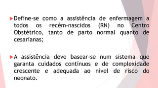 Define-se como a assistência de enfermagem a
todos os recém-nascidos (RN) no Centro
Obstétrico, tanto de parto normal quanto de
cesarianas;
A assistência deve basear-se num sistema que
garanta cuidados contínuos e de complexidade
crescente e adequada ao nível de risco do
neonato.
 
