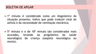 BOLETIM DE APGAR
 1º minuto é considerado como um diagnóstico da
situação presente, índice que pode traduzir sinal de
asfixia e da necessidade de ventilação mecânica;
 5º minuto e o de 10º minuto são considerados mais
acurados, levando ao prognóstico da saúde
neurológica da criança (seqüela neurológica ou
morte).
 