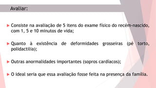 Avaliar:
 Consiste na avaliação de 5 itens do exame físico do recém-nascido,
com 1, 5 e 10 minutos de vida;
 Quanto à existência de deformidades grosseiras (pé torto,
polidactilia);
 Outras anormalidades importantes (sopros cardíacos);
 O ideal seria que essa avaliação fosse feita na presença da família.
 