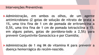 Intervenções Preventivas
 Administração, em ambos os olhos, de um agente
antimicrobiano (2 gotas de solução de nitrato de prata a
1%, uma tira fina de 1 cm de pomada de eritromicina a
0,5%, uma tira fina de 1 cm de pomada tetraciclina a 1%;
em alguns países, gotas de povidona-iodo a 2,5%) para
prevenir Conjuntivite Gonocócica e por Clamídia;
 Administração de 1 mg IM de vitamina K para prevenir a
doença hemorrágica do recém-nascido.
 