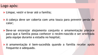 Logo após:
 Limpar, vestir e levar até a família;
 A cabeça deve ser coberta com uma touca para prevenir perda de
calor;
 Deve-se encorajar alojamento conjunto e amamentação precoce
para que a família possa conhecer o recém-nascido e ser orientada
pela equipe durante a estadia no hospital;
 A amamentação é bem-sucedida quando a família recebe apoio
frequente e adequado.
 