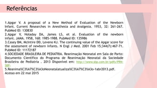 Referências
1.Apgar V. A proposal of a New Method of Evaluation of the Newborn
Infant. Current Researches in Anesthesia and Analgesia. 1953, 32: 261-267.
PubMed ID: 130830
2.Apgar V, Holaday DA, James LS, et al. Evaluation of the newborn
infant. JAMA. 1958, 168: 1985-1988. PubMed ID: 135986
3.Casey BM, McIntire DD, Leveno KJ. The continuing value of the Apgar score for
the assessment of newborn infants. N Engl J Med. 2001 Feb 15;344(7):467-71.
PubMed ID: 11172187
4.SOCIEDADE BRASILEIRA DE PEDIATRIA. Reanimação Neonatal em Sala de Parto:
Documento Científico do Programa de Reanimação Neonatal da Sociedade
Brasileira de Pediatria . 2013 Disponível em: http://www.sbp.com.br/pdfs/PRN-
SBP-
5.Reanima%C3%A7%C3%A3oNeonatalatualiza%C3%A7%C3%A3o-1abr2013.pdf.
Acesso em 22 mai 2015
 