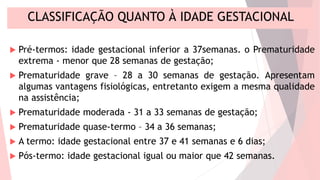CLASSIFICAÇÃO QUANTO À IDADE GESTACIONAL
 Pré-termos: idade gestacional inferior a 37semanas. o Prematuridade
extrema - menor que 28 semanas de gestação;
 Prematuridade grave – 28 a 30 semanas de gestação. Apresentam
algumas vantagens fisiológicas, entretanto exigem a mesma qualidade
na assistência;
 Prematuridade moderada - 31 a 33 semanas de gestação;
 Prematuridade quase-termo – 34 a 36 semanas;
 A termo: idade gestacional entre 37 e 41 semanas e 6 dias;
 Pós-termo: idade gestacional igual ou maior que 42 semanas.
 